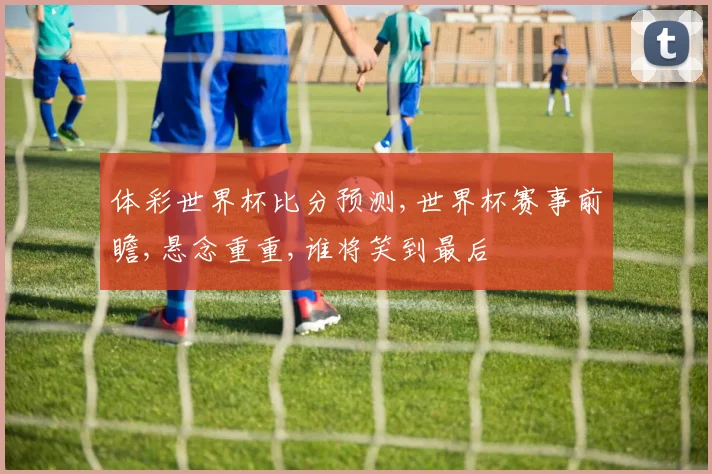 体彩世界杯比分预测,世界杯赛事前瞻,悬念重重,谁将笑到最后