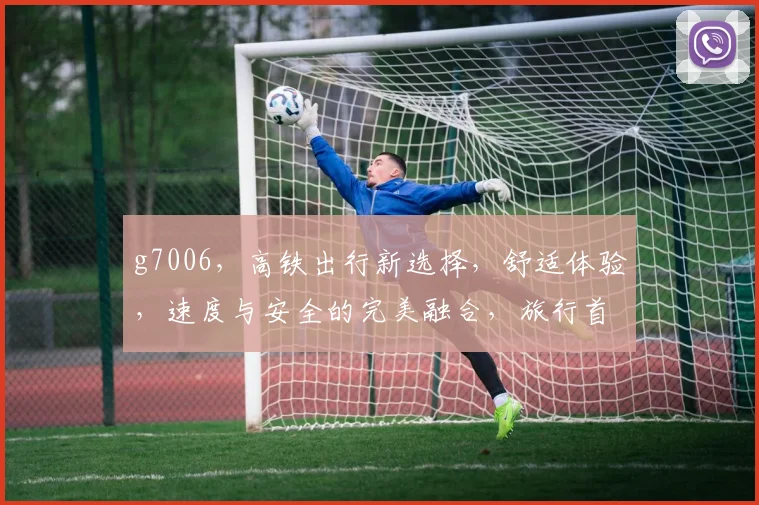 g7006，高铁出行新选择，舒适体验，速度与安全的完美融合，旅行首选